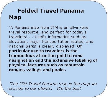 Rounded Rectangle:      Folded Travel Panama Map

"A Panama map from ITM is an all-in-one travel resource, and perfect for todays travelers! ... Useful information such as elevation, major transportation routes, and national parks is clearly displayed. Of particular use to travelers is the tremendous attention paid to road designation and the extensive labeling of physical features such as mountain ranges, valleys and peaks.
        

"The ITM Travel Panama map is the map we provide to our clients.   It's the best available in the market."
Marco Gandesgui
Manager - Ancon Expecditions
